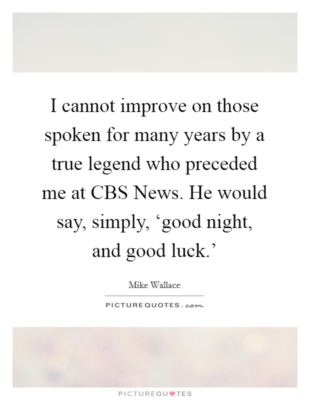 I cannot improve on those spoken for many years by a true legend who preceded me at CBS News. He would say, simply, ‘good night, and good luck.' Picture Quote #1