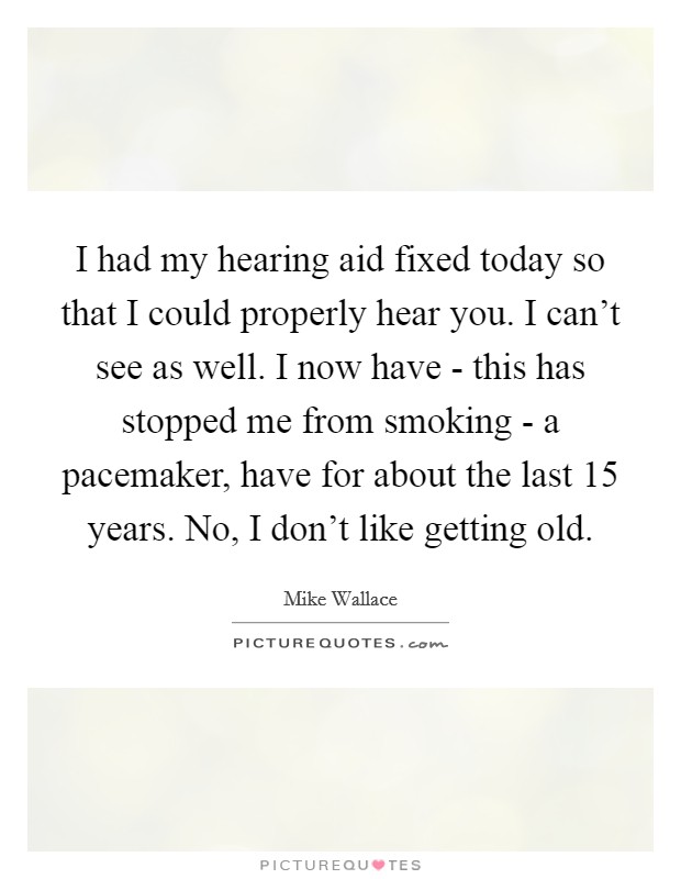I had my hearing aid fixed today so that I could properly hear you. I can't see as well. I now have - this has stopped me from smoking - a pacemaker, have for about the last 15 years. No, I don't like getting old Picture Quote #1
