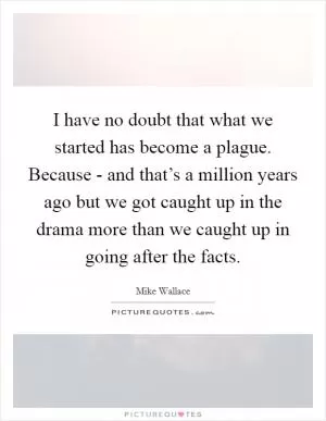 I have no doubt that what we started has become a plague. Because - and that’s a million years ago but we got caught up in the drama more than we caught up in going after the facts Picture Quote #1