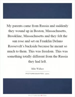 My parents came from Russia and suddenly they wound up in Boston, Massachusetts, Brookline, Massachusetts and they felt the sun rose and set on Franklin Delano Roosevelt’s backside because he meant so much to them. This was freedom. This was something totally different from the Russia they had left Picture Quote #1