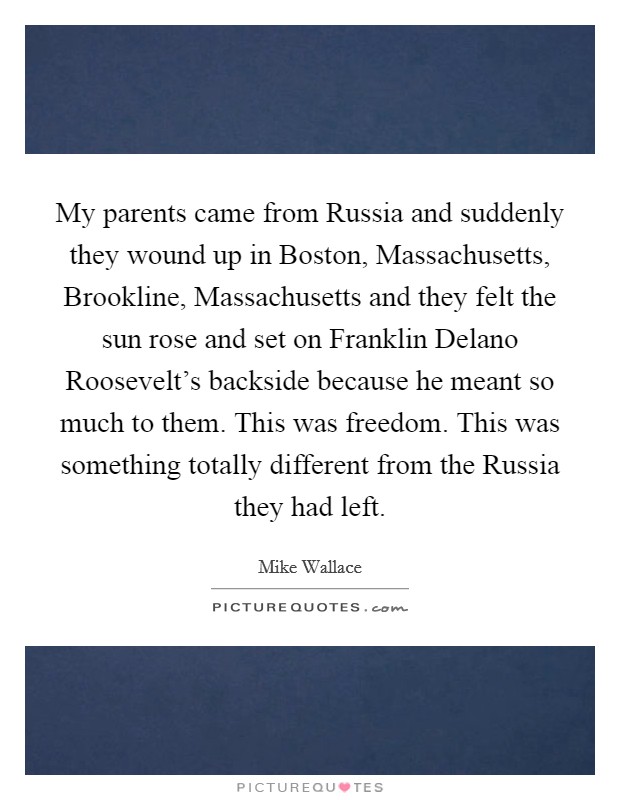 My parents came from Russia and suddenly they wound up in Boston, Massachusetts, Brookline, Massachusetts and they felt the sun rose and set on Franklin Delano Roosevelt's backside because he meant so much to them. This was freedom. This was something totally different from the Russia they had left Picture Quote #1