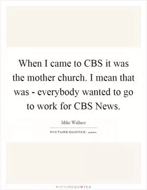 When I came to CBS it was the mother church. I mean that was - everybody wanted to go to work for CBS News Picture Quote #1