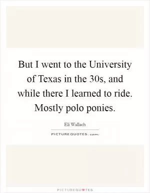 But I went to the University of Texas in the 30s, and while there I learned to ride. Mostly polo ponies Picture Quote #1