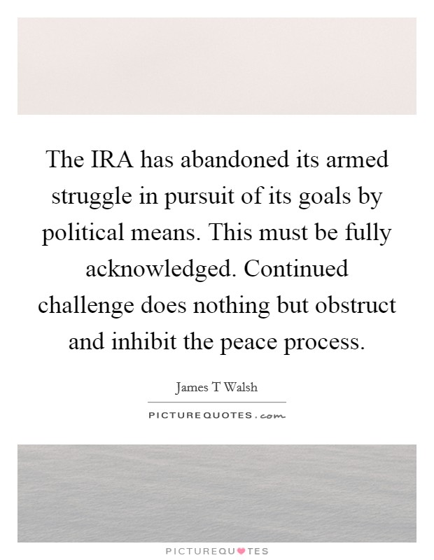The IRA has abandoned its armed struggle in pursuit of its goals by political means. This must be fully acknowledged. Continued challenge does nothing but obstruct and inhibit the peace process Picture Quote #1