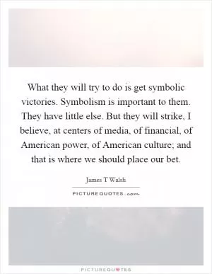 What they will try to do is get symbolic victories. Symbolism is important to them. They have little else. But they will strike, I believe, at centers of media, of financial, of American power, of American culture; and that is where we should place our bet Picture Quote #1