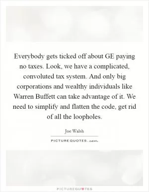 Everybody gets ticked off about GE paying no taxes. Look, we have a complicated, convoluted tax system. And only big corporations and wealthy individuals like Warren Buffett can take advantage of it. We need to simplify and flatten the code, get rid of all the loopholes Picture Quote #1