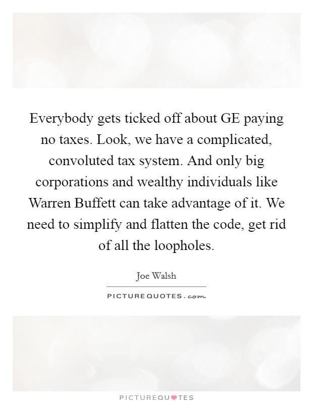 Everybody gets ticked off about GE paying no taxes. Look, we have a complicated, convoluted tax system. And only big corporations and wealthy individuals like Warren Buffett can take advantage of it. We need to simplify and flatten the code, get rid of all the loopholes Picture Quote #1