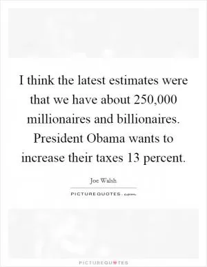 I think the latest estimates were that we have about 250,000 millionaires and billionaires. President Obama wants to increase their taxes 13 percent Picture Quote #1