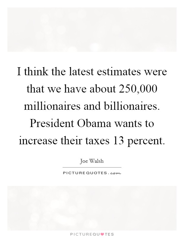 I think the latest estimates were that we have about 250,000 millionaires and billionaires. President Obama wants to increase their taxes 13 percent Picture Quote #1