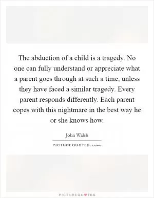 The abduction of a child is a tragedy. No one can fully understand or appreciate what a parent goes through at such a time, unless they have faced a similar tragedy. Every parent responds differently. Each parent copes with this nightmare in the best way he or she knows how Picture Quote #1