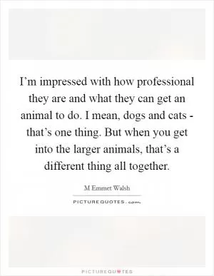 I’m impressed with how professional they are and what they can get an animal to do. I mean, dogs and cats - that’s one thing. But when you get into the larger animals, that’s a different thing all together Picture Quote #1
