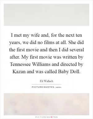 I met my wife and, for the next ten years, we did no films at all. She did the first movie and then I did several after. My first movie was written by Tennessee Williams and directed by Kazan and was called Baby Doll Picture Quote #1
