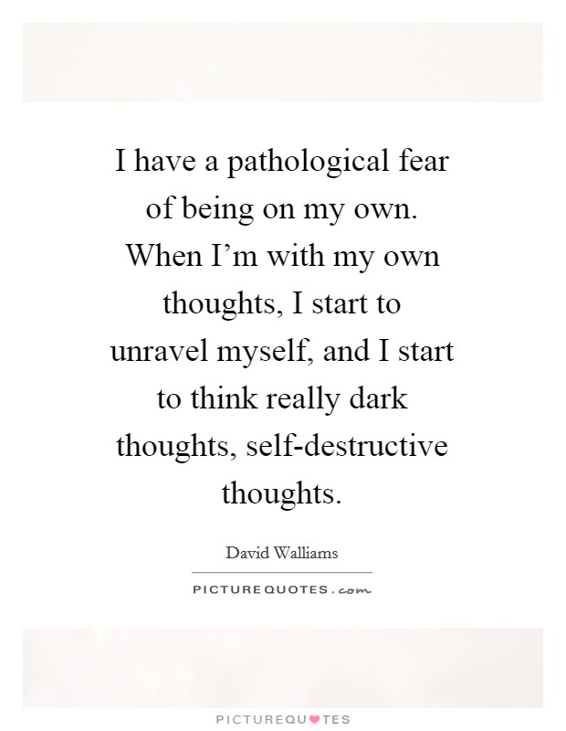 I have a pathological fear of being on my own. When I’m with my own thoughts, I start to unravel myself, and I start to think really dark thoughts, self-destructive thoughts Picture Quote #1
