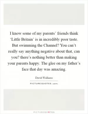 I know some of my parents’ friends think ‘Little Britain’ is in incredibly poor taste. But swimming the Channel? You can’t really say anything negative about that, can you? there’s nothing better than making your parents happy. The glee on my father’s face that day was amazing Picture Quote #1