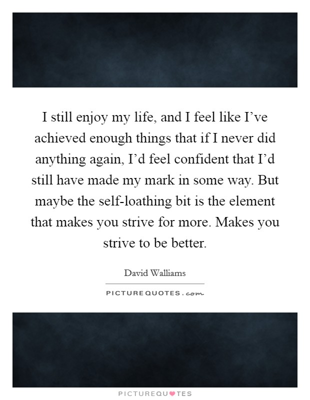 I still enjoy my life, and I feel like I've achieved enough things that if I never did anything again, I'd feel confident that I'd still have made my mark in some way. But maybe the self-loathing bit is the element that makes you strive for more. Makes you strive to be better Picture Quote #1