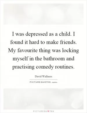 I was depressed as a child. I found it hard to make friends. My favourite thing was locking myself in the bathroom and practising comedy routines Picture Quote #1