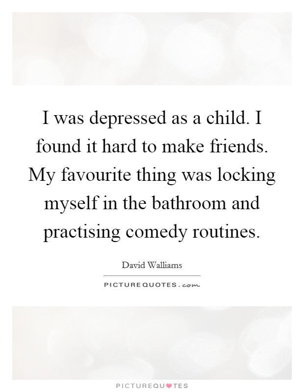 I was depressed as a child. I found it hard to make friends. My favourite thing was locking myself in the bathroom and practising comedy routines Picture Quote #1