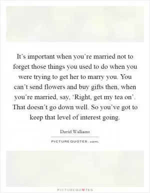 It’s important when you’re married not to forget those things you used to do when you were trying to get her to marry you. You can’t send flowers and buy gifts then, when you’re married, say, ‘Right, get my tea on’. That doesn’t go down well. So you’ve got to keep that level of interest going Picture Quote #1