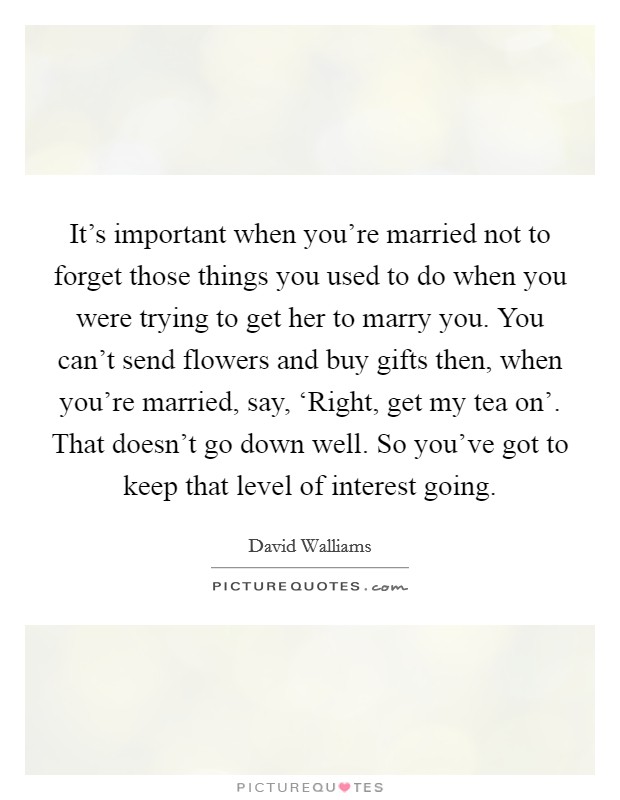 It's important when you're married not to forget those things you used to do when you were trying to get her to marry you. You can't send flowers and buy gifts then, when you're married, say, ‘Right, get my tea on'. That doesn't go down well. So you've got to keep that level of interest going Picture Quote #1