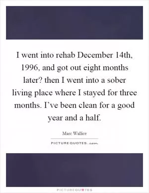 I went into rehab December 14th, 1996, and got out eight months later? then I went into a sober living place where I stayed for three months. I’ve been clean for a good year and a half Picture Quote #1