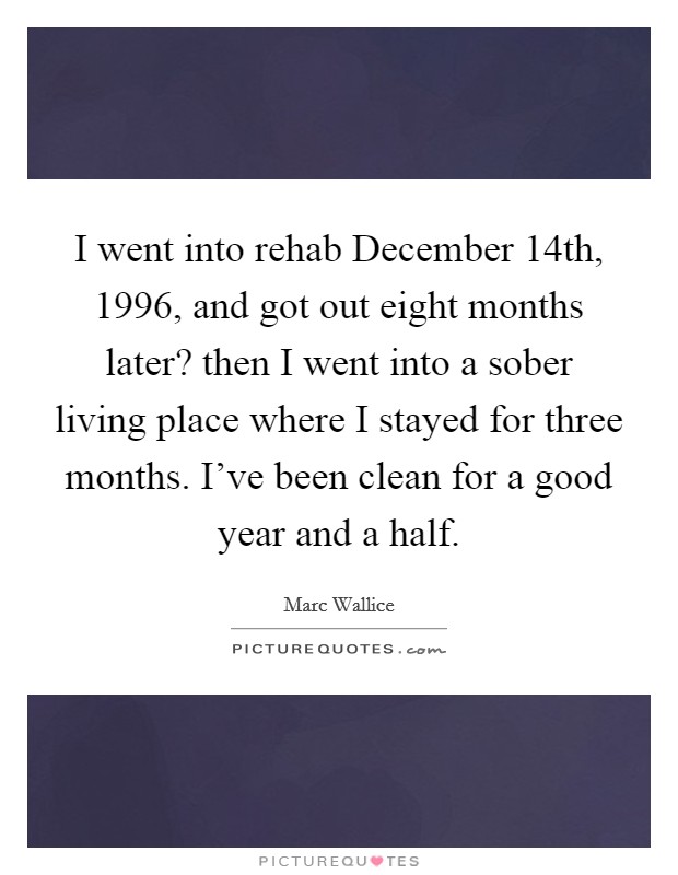 I went into rehab December 14th, 1996, and got out eight months later? then I went into a sober living place where I stayed for three months. I've been clean for a good year and a half Picture Quote #1