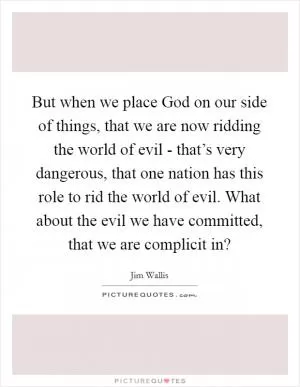 But when we place God on our side of things, that we are now ridding the world of evil - that’s very dangerous, that one nation has this role to rid the world of evil. What about the evil we have committed, that we are complicit in? Picture Quote #1