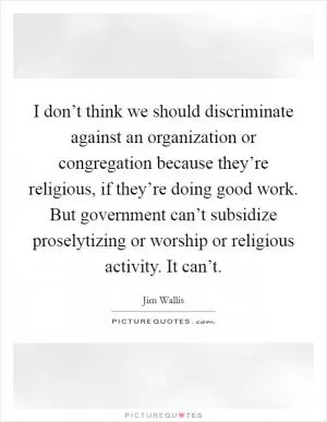 I don’t think we should discriminate against an organization or congregation because they’re religious, if they’re doing good work. But government can’t subsidize proselytizing or worship or religious activity. It can’t Picture Quote #1