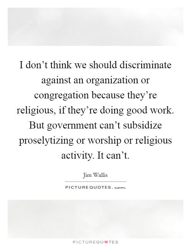I don't think we should discriminate against an organization or congregation because they're religious, if they're doing good work. But government can't subsidize proselytizing or worship or religious activity. It can't Picture Quote #1