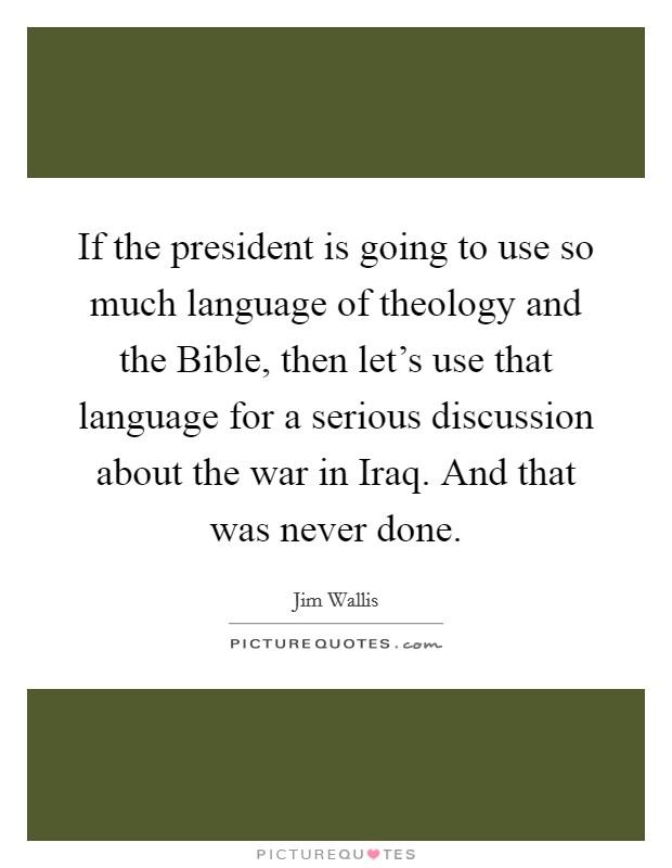 If the president is going to use so much language of theology and the Bible, then let's use that language for a serious discussion about the war in Iraq. And that was never done Picture Quote #1