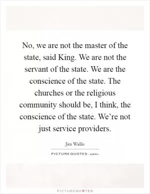 No, we are not the master of the state, said King. We are not the servant of the state. We are the conscience of the state. The churches or the religious community should be, I think, the conscience of the state. We’re not just service providers Picture Quote #1