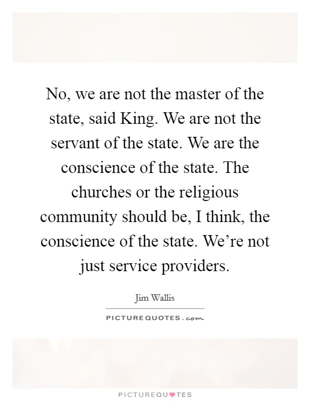 No, we are not the master of the state, said King. We are not the servant of the state. We are the conscience of the state. The churches or the religious community should be, I think, the conscience of the state. We're not just service providers Picture Quote #1