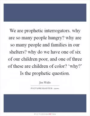 We are prophetic interrogators. why are so many people hungry? why are so many people and families in our shelters? why do we have one of six of our children poor, and one of three of these are children of color? ‘why?’ Is the prophetic question Picture Quote #1