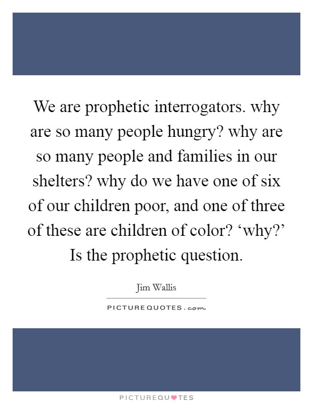 We are prophetic interrogators. why are so many people hungry? why are so many people and families in our shelters? why do we have one of six of our children poor, and one of three of these are children of color? ‘why?' Is the prophetic question Picture Quote #1