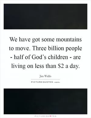 We have got some mountains to move. Three billion people - half of God’s children - are living on less than $2 a day Picture Quote #1