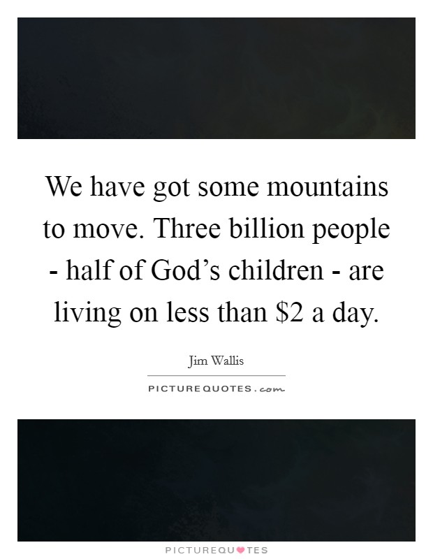 We have got some mountains to move. Three billion people - half of God's children - are living on less than $2 a day Picture Quote #1