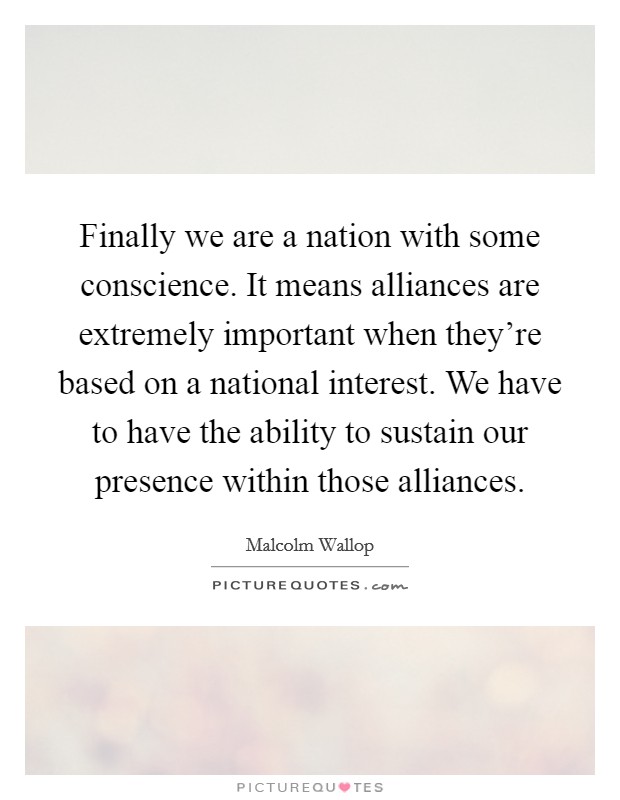 Finally we are a nation with some conscience. It means alliances are extremely important when they're based on a national interest. We have to have the ability to sustain our presence within those alliances Picture Quote #1