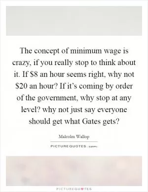 The concept of minimum wage is crazy, if you really stop to think about it. If $8 an hour seems right, why not $20 an hour? If it’s coming by order of the government, why stop at any level? why not just say everyone should get what Gates gets? Picture Quote #1
