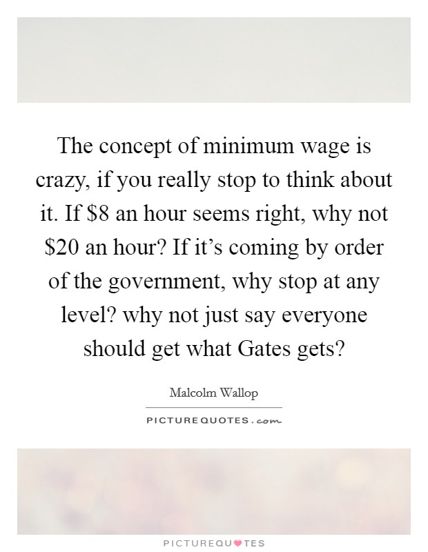 The concept of minimum wage is crazy, if you really stop to think about it. If $8 an hour seems right, why not $20 an hour? If it's coming by order of the government, why stop at any level? why not just say everyone should get what Gates gets? Picture Quote #1