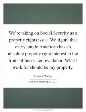 We’re taking on Social Security as a property rights issue. We figure that every single American has an absolute property right interest in the fruits of his or her own labor. What I work for should be my property Picture Quote #1