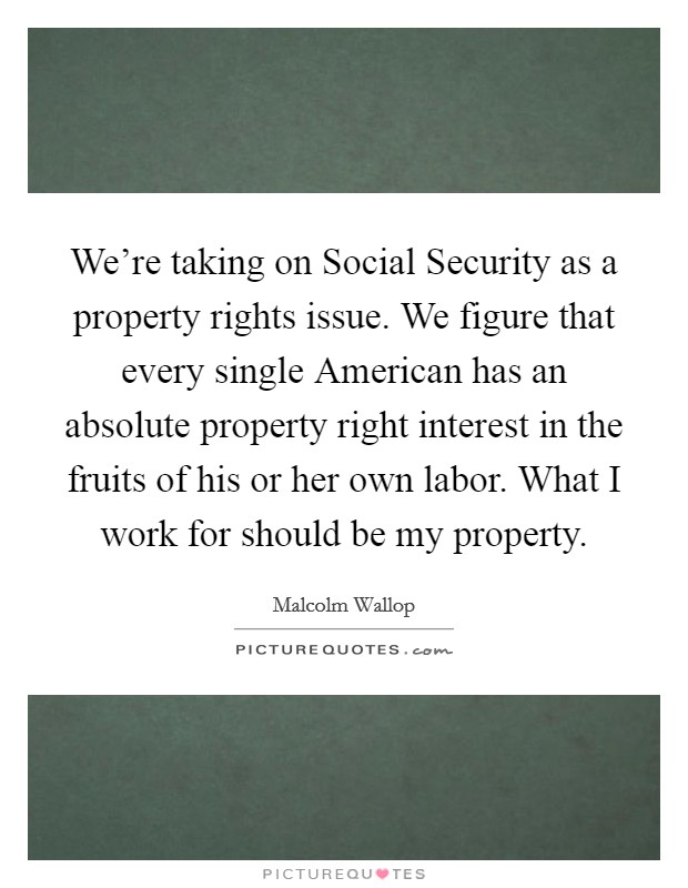 We're taking on Social Security as a property rights issue. We figure that every single American has an absolute property right interest in the fruits of his or her own labor. What I work for should be my property Picture Quote #1
