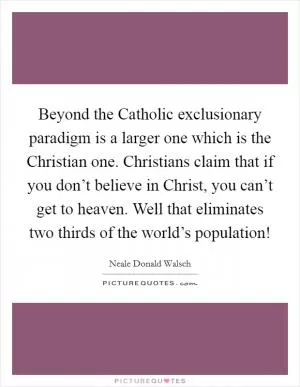 Beyond the Catholic exclusionary paradigm is a larger one which is the Christian one. Christians claim that if you don’t believe in Christ, you can’t get to heaven. Well that eliminates two thirds of the world’s population! Picture Quote #1