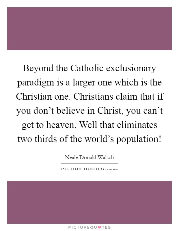 Beyond the Catholic exclusionary paradigm is a larger one which is the Christian one. Christians claim that if you don't believe in Christ, you can't get to heaven. Well that eliminates two thirds of the world's population! Picture Quote #1