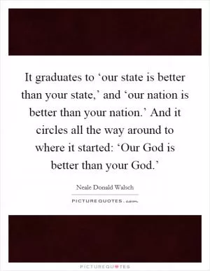 It graduates to ‘our state is better than your state,’ and ‘our nation is better than your nation.’ And it circles all the way around to where it started: ‘Our God is better than your God.’ Picture Quote #1