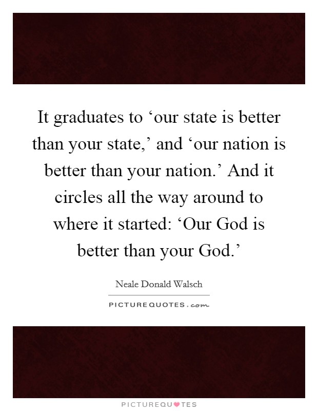 It graduates to ‘our state is better than your state,' and ‘our nation is better than your nation.' And it circles all the way around to where it started: ‘Our God is better than your God.' Picture Quote #1
