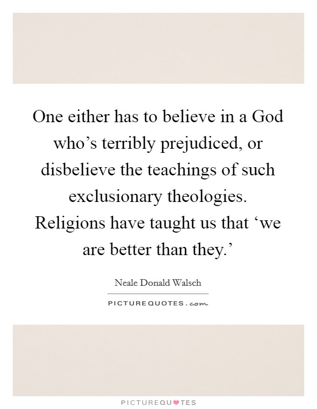 One either has to believe in a God who's terribly prejudiced, or disbelieve the teachings of such exclusionary theologies. Religions have taught us that ‘we are better than they.' Picture Quote #1
