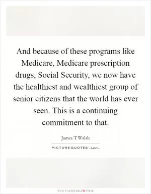And because of these programs like Medicare, Medicare prescription drugs, Social Security, we now have the healthiest and wealthiest group of senior citizens that the world has ever seen. This is a continuing commitment to that Picture Quote #1