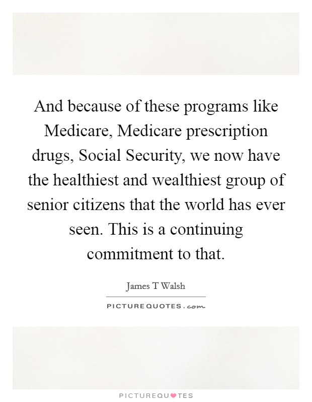 And because of these programs like Medicare, Medicare prescription drugs, Social Security, we now have the healthiest and wealthiest group of senior citizens that the world has ever seen. This is a continuing commitment to that Picture Quote #1