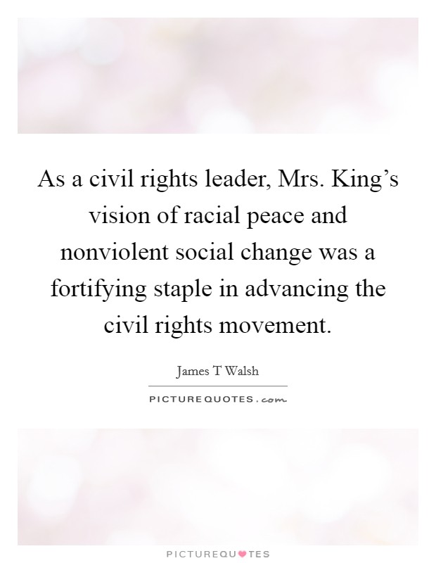 As a civil rights leader, Mrs. King's vision of racial peace and nonviolent social change was a fortifying staple in advancing the civil rights movement Picture Quote #1