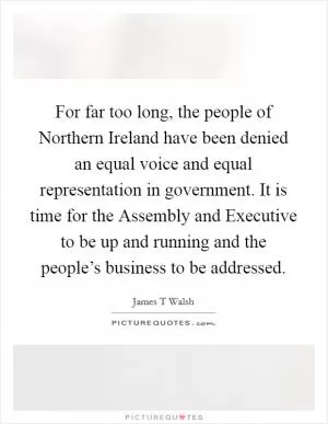 For far too long, the people of Northern Ireland have been denied an equal voice and equal representation in government. It is time for the Assembly and Executive to be up and running and the people’s business to be addressed Picture Quote #1