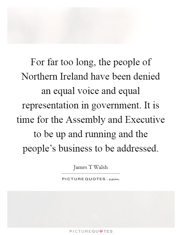 For far too long, the people of Northern Ireland have been denied an equal voice and equal representation in government. It is time for the Assembly and Executive to be up and running and the people's business to be addressed Picture Quote #1
